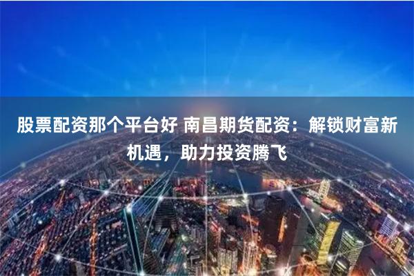 股票配资那个平台好 南昌期货配资：解锁财富新机遇，助力投资腾飞
