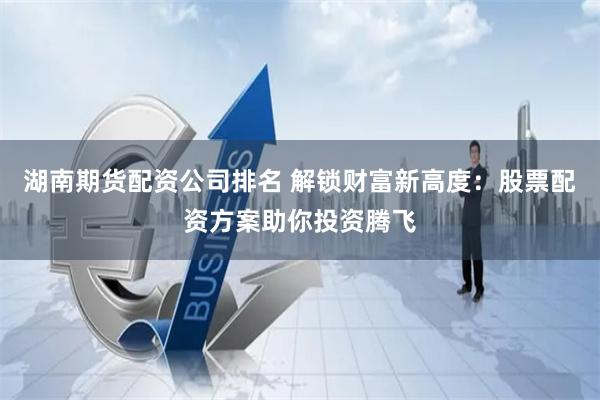湖南期货配资公司排名 解锁财富新高度：股票配资方案助你投资腾飞
