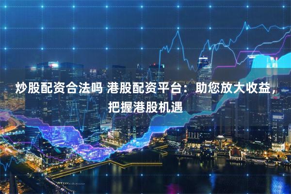 炒股配资合法吗 港股配资平台：助您放大收益，把握港股机遇