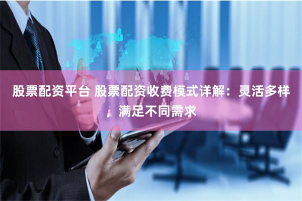 股票配资平台 股票配资收费模式详解：灵活多样，满足不同需求