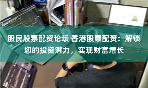 股民股票配资论坛 香港股票配资：解锁您的投资潜力，实现财富增长