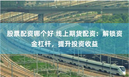 股票配资哪个好 线上期货配资：解锁资金杠杆，提升投资收益