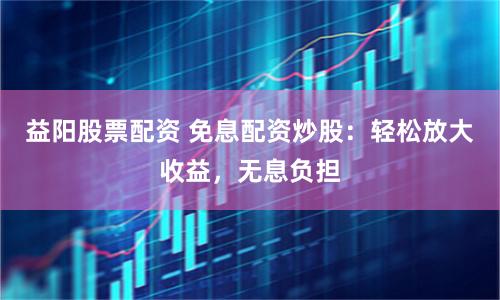 益阳股票配资 免息配资炒股：轻松放大收益，无息负担