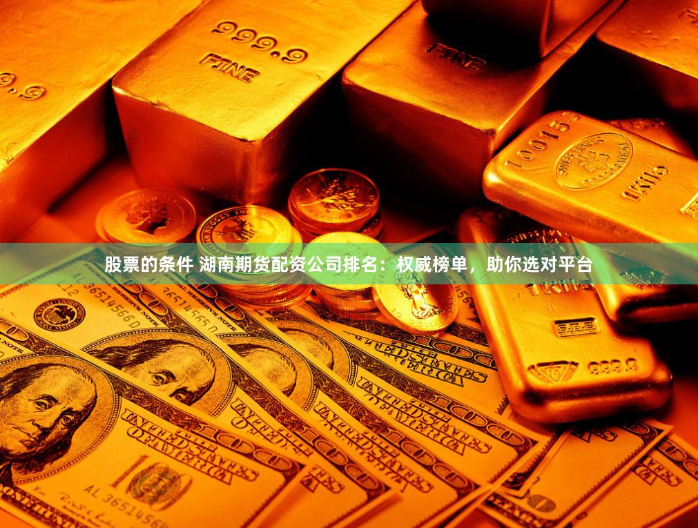 股票的条件 湖南期货配资公司排名：权威榜单，助你选对平台