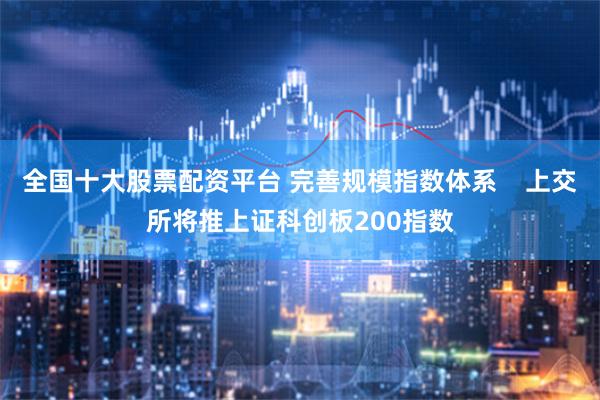 全国十大股票配资平台 完善规模指数体系    上交所将推上证科创板200指数