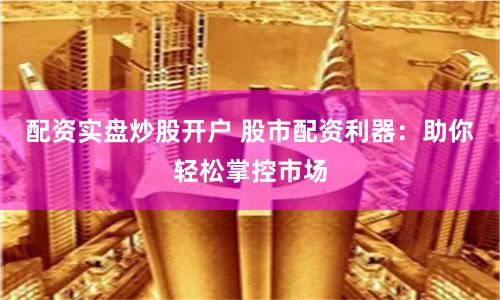 配资实盘炒股开户 股市配资利器：助你轻松掌控市场