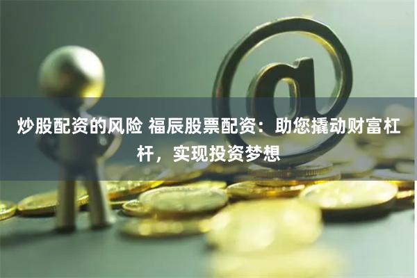 炒股配资的风险 福辰股票配资：助您撬动财富杠杆，实现投资梦想