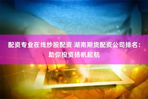 配资专业在线炒股配资 湖南期货配资公司排名：助你投资扬帆起航