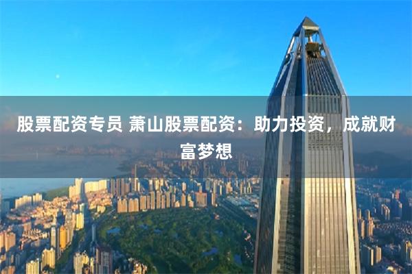 股票配资专员 萧山股票配资：助力投资，成就财富梦想