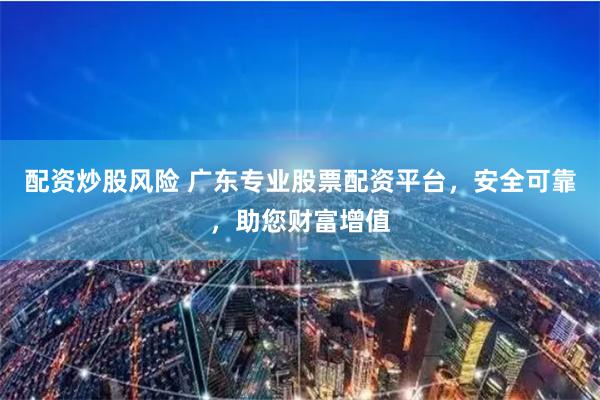 配资炒股风险 广东专业股票配资平台，安全可靠，助您财富增值