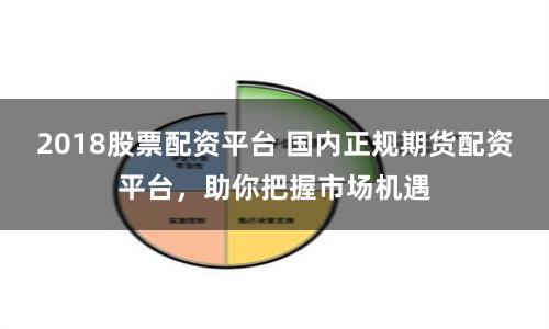 2018股票配资平台 国内正规期货配资平台，助你把握市场机遇