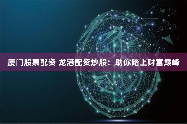 厦门股票配资 龙港配资炒股：助你踏上财富巅峰