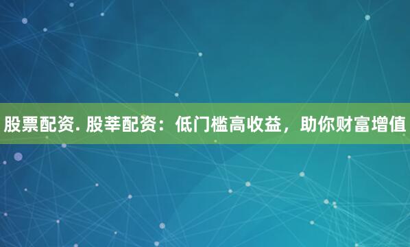 股票配资. 股莘配资：低门槛高收益，助你财富增值