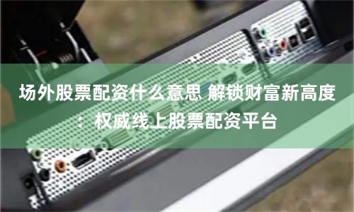 场外股票配资什么意思 解锁财富新高度：权威线上股票配资平台