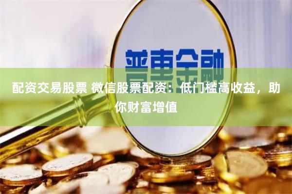 配资交易股票 微信股票配资：低门槛高收益，助你财富增值