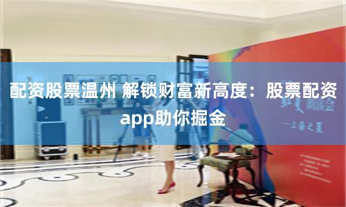 配资股票温州 解锁财富新高度：股票配资app助你掘金