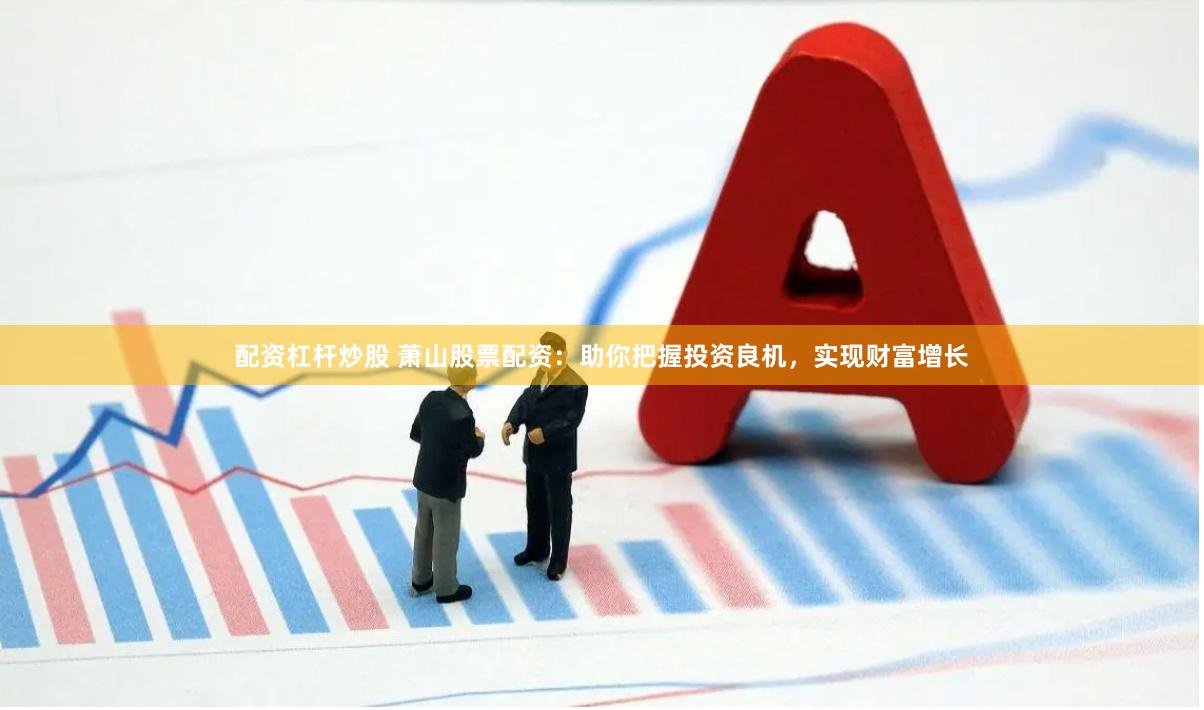 配资杠杆炒股 萧山股票配资：助你把握投资良机，实现财富增长