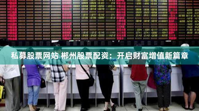 私募股票网站 郴州股票配资：开启财富增值新篇章