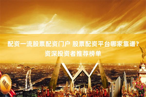 配资一流股票配资门户 股票配资平台哪家靠谱？资深投资者推荐榜单
