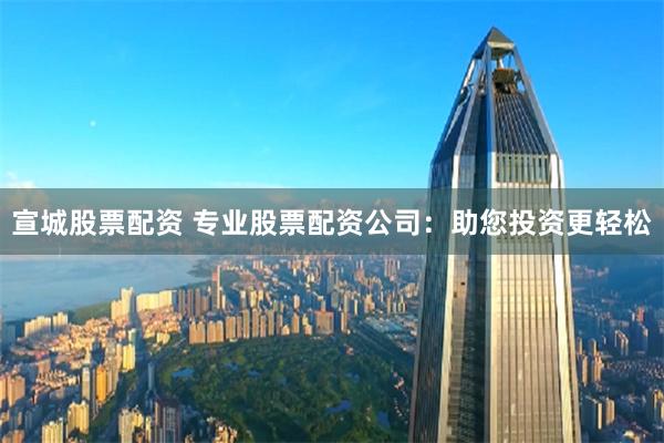 宣城股票配资 专业股票配资公司：助您投资更轻松
