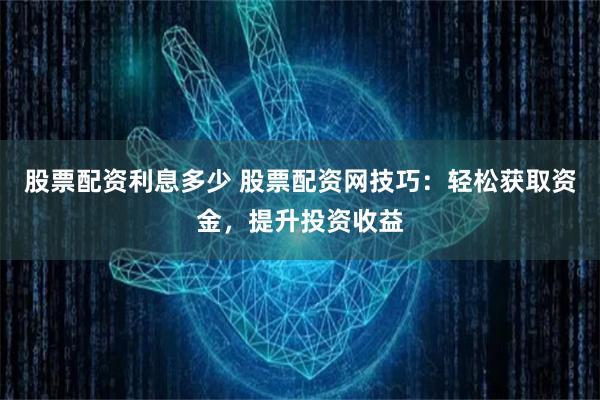 股票配资利息多少 股票配资网技巧：轻松获取资金，提升投资收益