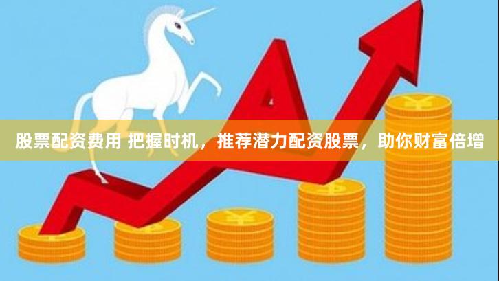 股票配资费用 把握时机，推荐潜力配资股票，助你财富倍增