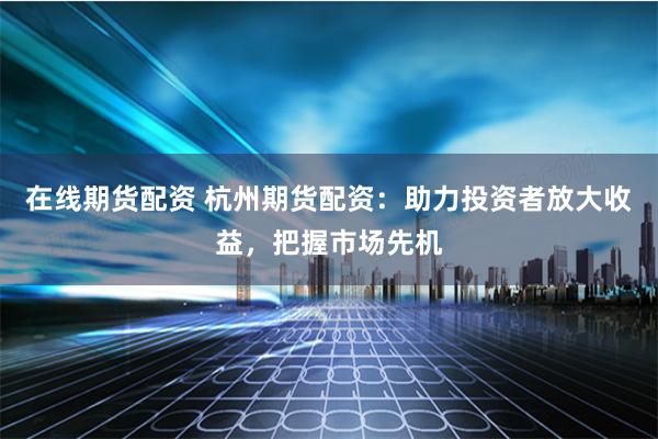 在线期货配资 杭州期货配资：助力投资者放大收益，把握市场先机