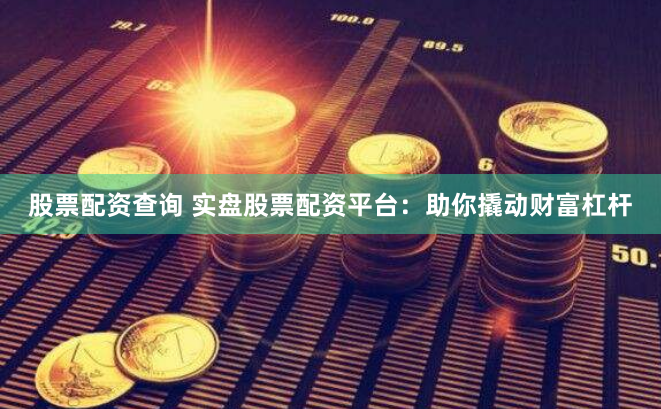 股票配资查询 实盘股票配资平台：助你撬动财富杠杆
