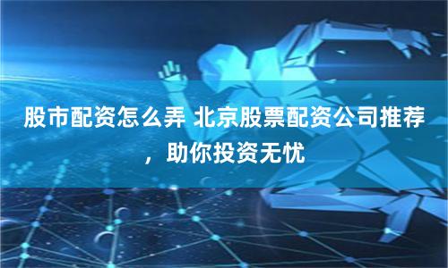 股市配资怎么弄 北京股票配资公司推荐，助你投资无忧