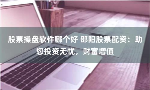 股票操盘软件哪个好 邵阳股票配资：助您投资无忧，财富增值