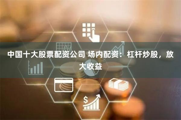 中国十大股票配资公司 场内配资：杠杆炒股，放大收益