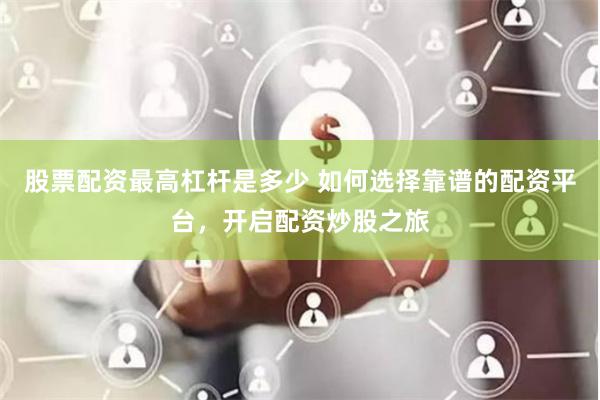 股票配资最高杠杆是多少 如何选择靠谱的配资平台，开启配资炒股之旅