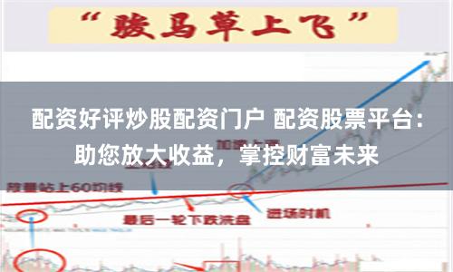 配资好评炒股配资门户 配资股票平台:助您放大收益,掌控财富未来