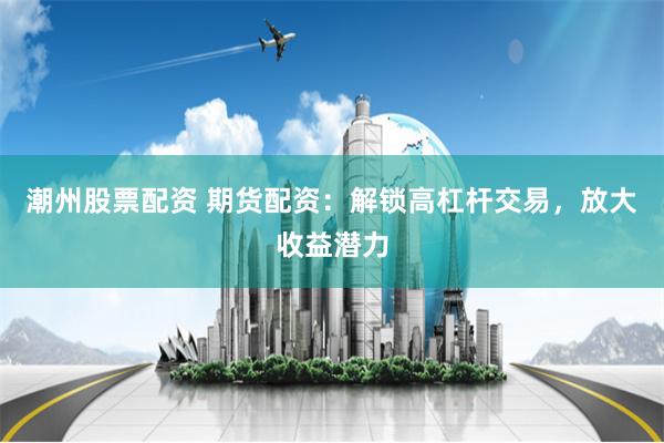 潮州股票配资 期货配资：解锁高杠杆交易，放大收益潜力
