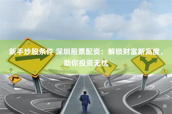 新手炒股条件 深圳股票配资：解锁财富新高度，助你投资无忧