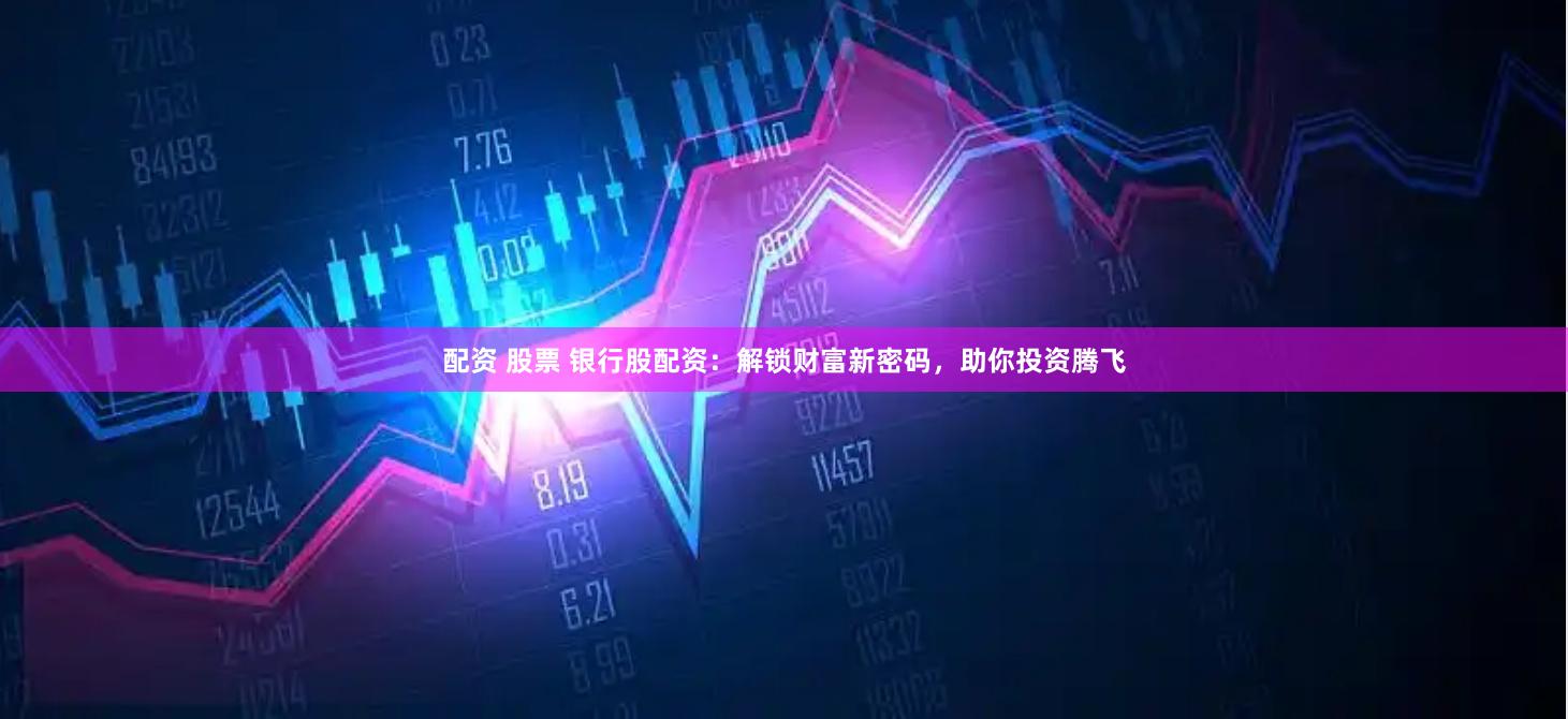 配资 股票 银行股配资：解锁财富新密码，助你投资腾飞
