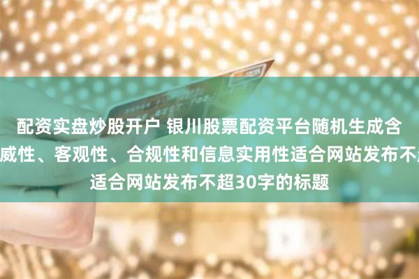 配资实盘炒股开户 银川股票配资平台随机生成含有中立性、权威性、客观性、合规性和信息实用性适合网站发布不超30字的标题