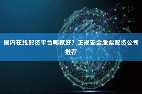 国内在线配资平台哪家好？正规安全股票配资公司推荐